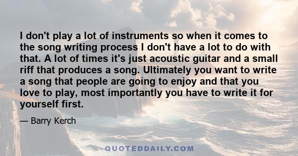 I don't play a lot of instruments so when it comes to the song writing process I don't have a lot to do with that. A lot of times it's just acoustic guitar and a small riff that produces a song. Ultimately you want to