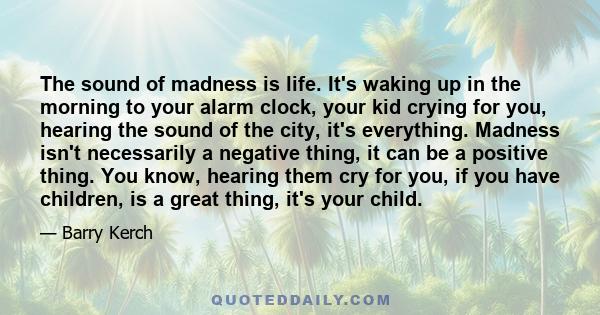 The sound of madness is life. It's waking up in the morning to your alarm clock, your kid crying for you, hearing the sound of the city, it's everything. Madness isn't necessarily a negative thing, it can be a positive