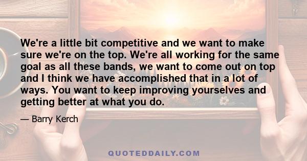 We're a little bit competitive and we want to make sure we're on the top. We're all working for the same goal as all these bands, we want to come out on top and I think we have accomplished that in a lot of ways. You