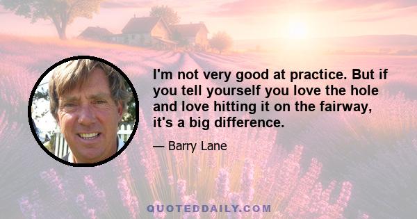 I'm not very good at practice. But if you tell yourself you love the hole and love hitting it on the fairway, it's a big difference.