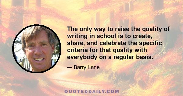 The only way to raise the quality of writing in school is to create, share, and celebrate the specific criteria for that quality with everybody on a regular basis.