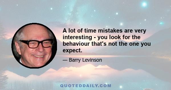 A lot of time mistakes are very interesting - you look for the behaviour that's not the one you expect.