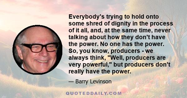 Everybody's trying to hold onto some shred of dignity in the process of it all, and, at the same time, never talking about how they don't have the power. No one has the power. So, you know, producers - we always think,