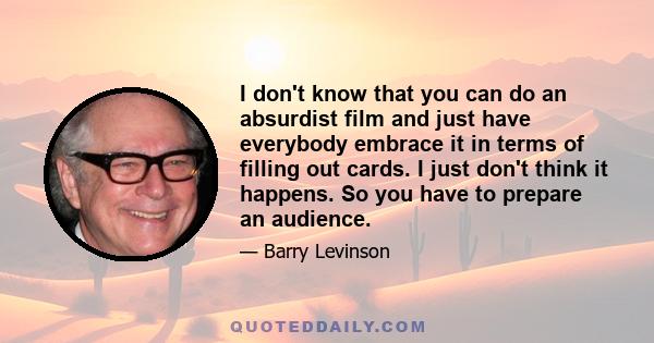 I don't know that you can do an absurdist film and just have everybody embrace it in terms of filling out cards. I just don't think it happens. So you have to prepare an audience.