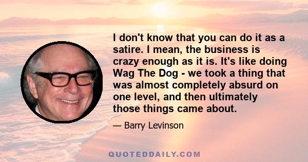 I don't know that you can do it as a satire. I mean, the business is crazy enough as it is. It's like doing Wag The Dog - we took a thing that was almost completely absurd on one level, and then ultimately those things