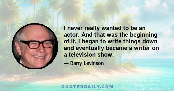 I never really wanted to be an actor. And that was the beginning of it, I began to write things down and eventually became a writer on a television show.