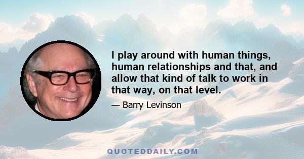 I play around with human things, human relationships and that, and allow that kind of talk to work in that way, on that level.