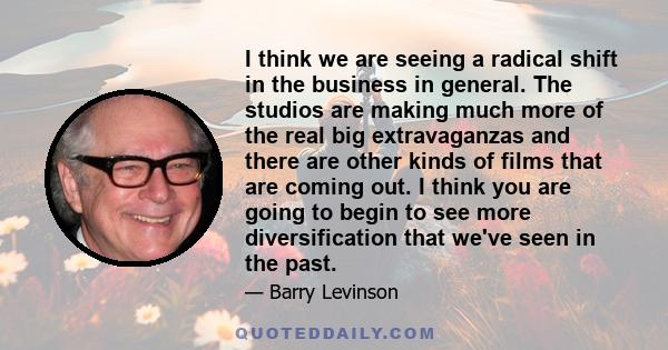 I think we are seeing a radical shift in the business in general. The studios are making much more of the real big extravaganzas and there are other kinds of films that are coming out. I think you are going to begin to