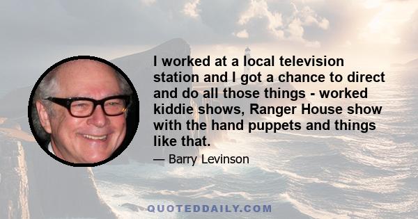 I worked at a local television station and I got a chance to direct and do all those things - worked kiddie shows, Ranger House show with the hand puppets and things like that.