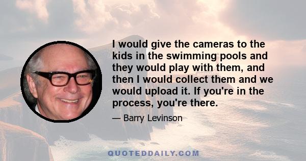 I would give the cameras to the kids in the swimming pools and they would play with them, and then I would collect them and we would upload it. If you're in the process, you're there.