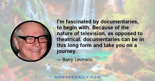 I'm fascinated by documentaries, to begin with. Because of the nature of television, as opposed to theatrical, documentaries can be in this long form and take you on a journey.