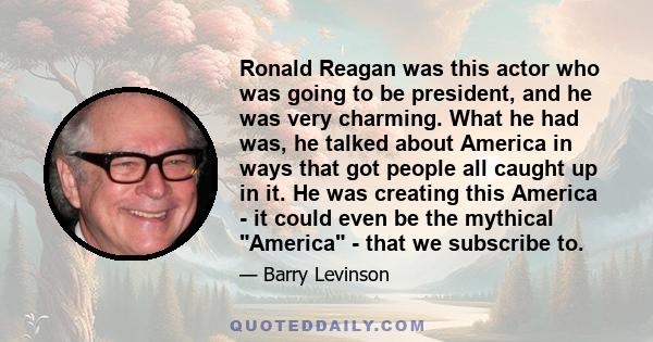 Ronald Reagan was this actor who was going to be president, and he was very charming. What he had was, he talked about America in ways that got people all caught up in it. He was creating this America - it could even be 