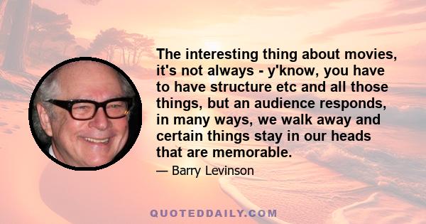 The interesting thing about movies, it's not always - y'know, you have to have structure etc and all those things, but an audience responds, in many ways, we walk away and certain things stay in our heads that are