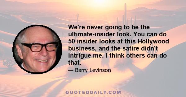 We're never going to be the ultimate-insider look. You can do 50 insider looks at this Hollywood business, and the satire didn't intrigue me. I think others can do that.