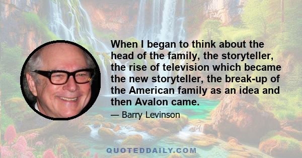 When I began to think about the head of the family, the storyteller, the rise of television which became the new storyteller, the break-up of the American family as an idea and then Avalon came.