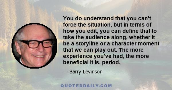 You do understand that you can't force the situation, but in terms of how you edit, you can define that to take the audience along, whether it be a storyline or a character moment that we can play out. The more