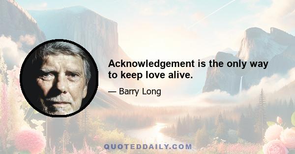 Acknowledgement is the only way to keep love alive.