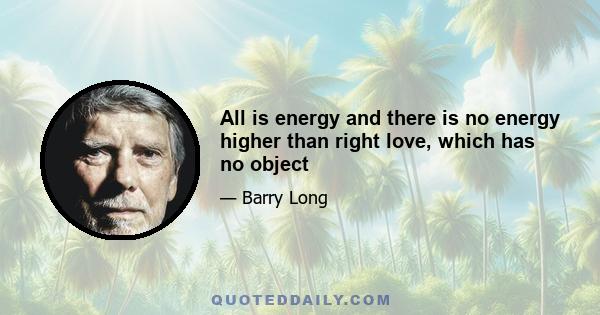 All is energy and there is no energy higher than right love, which has no object