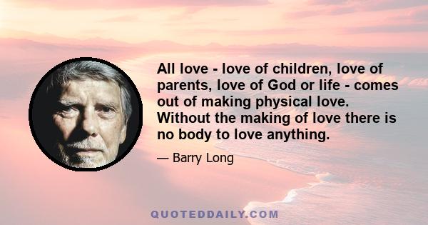 All love - love of children, love of parents, love of God or life - comes out of making physical love. Without the making of love there is no body to love anything.