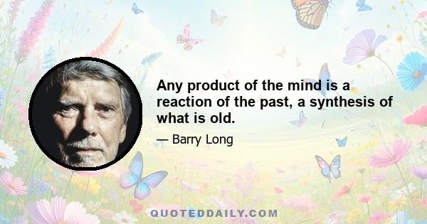 Any product of the mind is a reaction of the past, a synthesis of what is old.