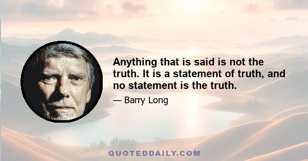 Anything that is said is not the truth. It is a statement of truth, and no statement is the truth.