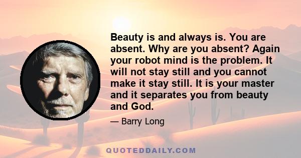 Beauty is and always is. You are absent. Why are you absent? Again your robot mind is the problem. It will not stay still and you cannot make it stay still. It is your master and it separates you from beauty and God.