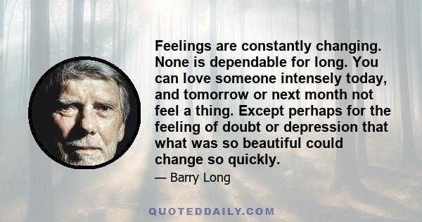 Feelings are constantly changing. None is dependable for long. You can love someone intensely today, and tomorrow or next month not feel a thing. Except perhaps for the feeling of doubt or depression that what was so