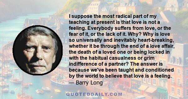 I suppose the most radical part of my teaching at present is that love is not a feeling. Everybody suffers from love, or the fear of it, or the lack of it. Why? Why is love so universally and inevitably heart-breaking,