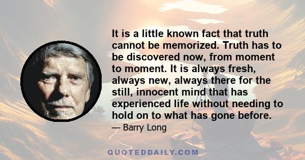 It is a little known fact that truth cannot be memorized. Truth has to be discovered now, from moment to moment. It is always fresh, always new, always there for the still, innocent mind that has experienced life