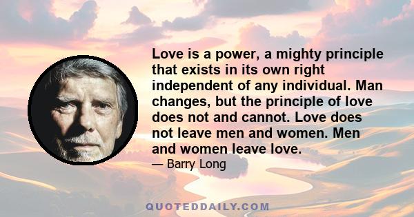 Love is a power, a mighty principle that exists in its own right independent of any individual. Man changes, but the principle of love does not and cannot. Love does not leave men and women. Men and women leave love.