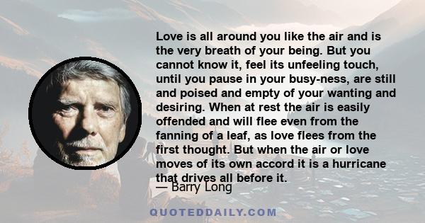 Love is all around you like the air and is the very breath of your being. But you cannot know it, feel its unfeeling touch, until you pause in your busy-ness, are still and poised and empty of your wanting and desiring. 