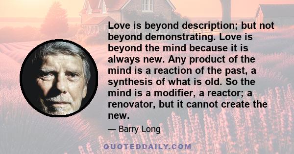 Love is beyond description; but not beyond demonstrating. Love is beyond the mind because it is always new. Any product of the mind is a reaction of the past, a synthesis of what is old. So the mind is a modifier, a