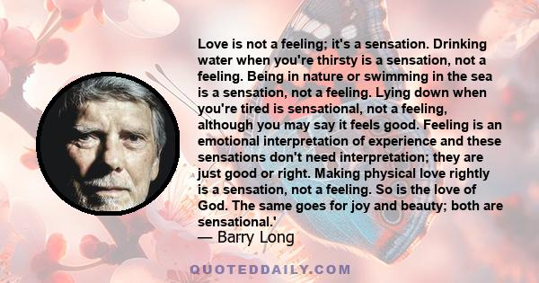 Love is not a feeling; it's a sensation. Drinking water when you're thirsty is a sensation, not a feeling. Being in nature or swimming in the sea is a sensation, not a feeling. Lying down when you're tired is