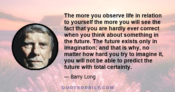 The more you observe life in relation to yourself the more you will see the fact that you are hardly ever correct when you think about something in the future. The future exists only in imagination; and that is why, no