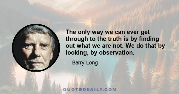 The only way we can ever get through to the truth is by finding out what we are not. We do that by looking, by observation.