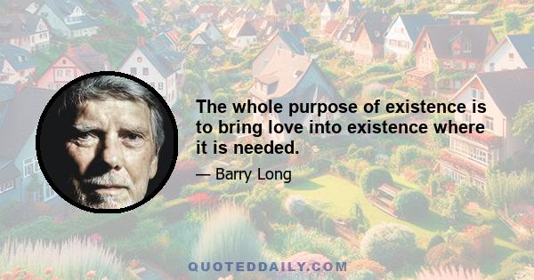 The whole purpose of existence is to bring love into existence where it is needed.