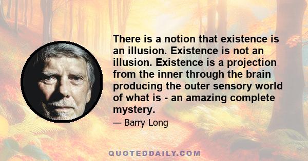 There is a notion that existence is an illusion. Existence is not an illusion. Existence is a projection from the inner through the brain producing the outer sensory world of what is - an amazing complete mystery.