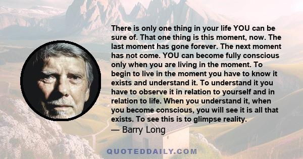 There is only one thing in your life YOU can be sure of. That one thing is this moment, now. The last moment has gone forever. The next moment has not come. YOU can become fully conscious only when you are living in the 