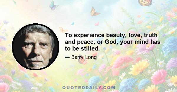 To experience beauty, love, truth and peace, or God, your mind has to be stilled.