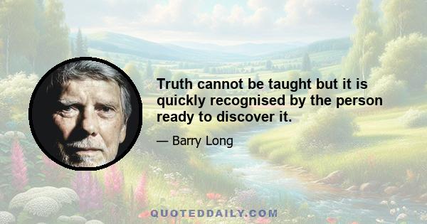 Truth cannot be taught but it is quickly recognised by the person ready to discover it.