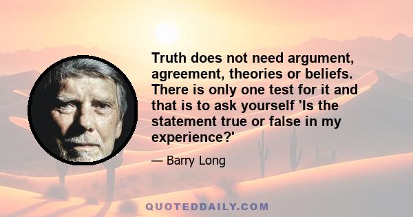 Truth does not need argument, agreement, theories or beliefs. There is only one test for it and that is to ask yourself 'Is the statement true or false in my experience?'