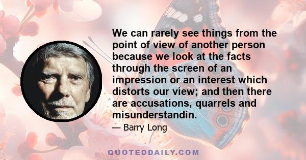 We can rarely see things from the point of view of another person because we look at the facts through the screen of an impression or an interest which distorts our view; and then there are accusations, quarrels and