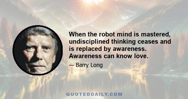 When the robot mind is mastered, undisciplined thinking ceases and is replaced by awareness. Awareness can know love.