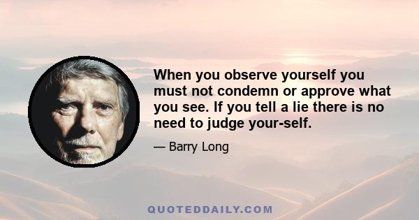 When you observe yourself you must not condemn or approve what you see. If you tell a lie there is no need to judge your-self.