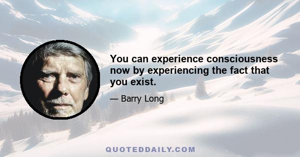 You can experience consciousness now by experiencing the fact that you exist.