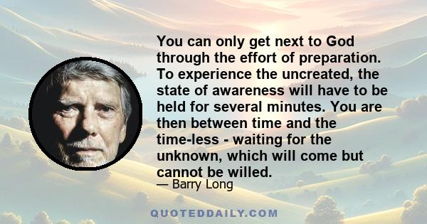 You can only get next to God through the effort of preparation. To experience the uncreated, the state of awareness will have to be held for several minutes. You are then between time and the time-less - waiting for the 