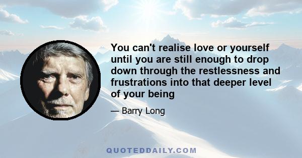 You can't realise love or yourself until you are still enough to drop down through the restlessness and frustrations into that deeper level of your being