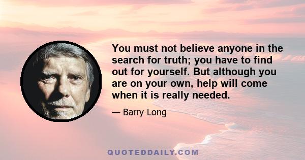 You must not believe anyone in the search for truth; you have to find out for yourself. But although you are on your own, help will come when it is really needed.