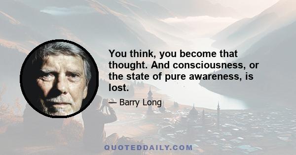 You think, you become that thought. And consciousness, or the state of pure awareness, is lost.