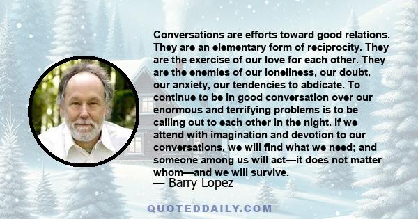 Conversations are efforts toward good relations. They are an elementary form of reciprocity. They are the exercise of our love for each other. They are the enemies of our loneliness, our doubt, our anxiety, our